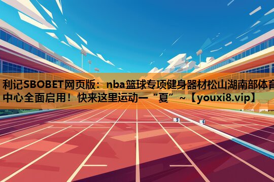 利记SBOBET网页版：nba篮球专项健身器材松山湖南部体育中心全面启用！快来这里运动一“夏”~